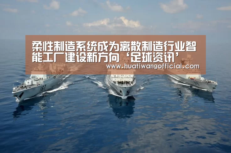 柔性制造系统成为离散制造行业智能工厂建设新方向‘足球资讯’(图1) 华体网