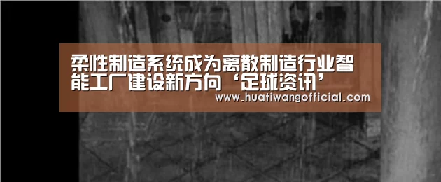 柔性制造系统成为离散制造行业智能工厂建设新方向‘足球资讯’(图2) 足球资讯